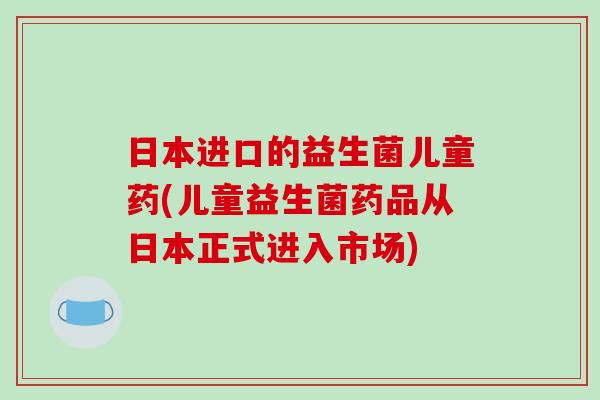 日本进口的益生菌儿童药(儿童益生菌药品从日本正式进入市场)
