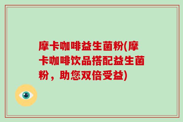 摩卡咖啡益生菌粉(摩卡咖啡饮品搭配益生菌粉,助您双倍受益) 摩卡咖啡益生菌粉(摩卡咖啡饮品搭配益生菌粉,助您双倍受益)