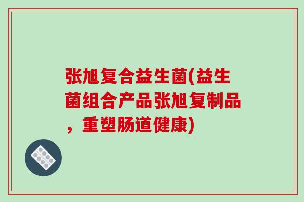张旭复合益生菌(益生菌组合产品张旭复制品，重塑肠道健康)