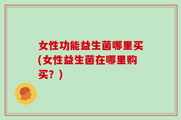 女性功能益生菌哪里买(女性益生菌在哪里购买？)