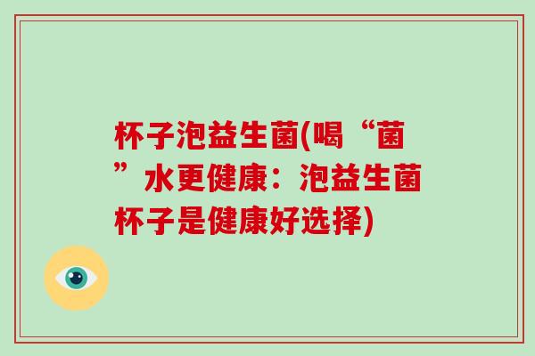 杯子泡益生菌(喝“菌”水更健康：泡益生菌杯子是健康好选择)