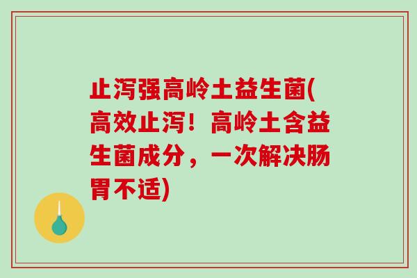 止泻强高岭土益生菌(高效止泻！高岭土含益生菌成分，一次解决肠胃不适)