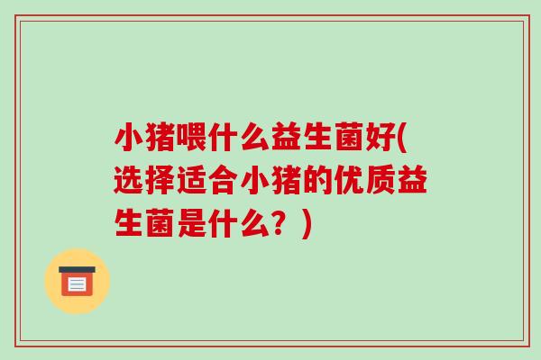 小猪喂什么益生菌好(选择适合小猪的优质益生菌是什么？)