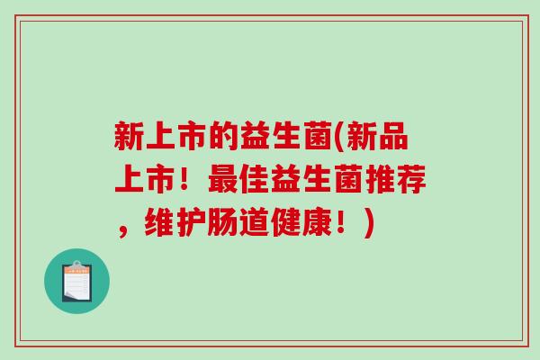 新上市的益生菌(新品上市！最佳益生菌推荐，维护肠道健康！)