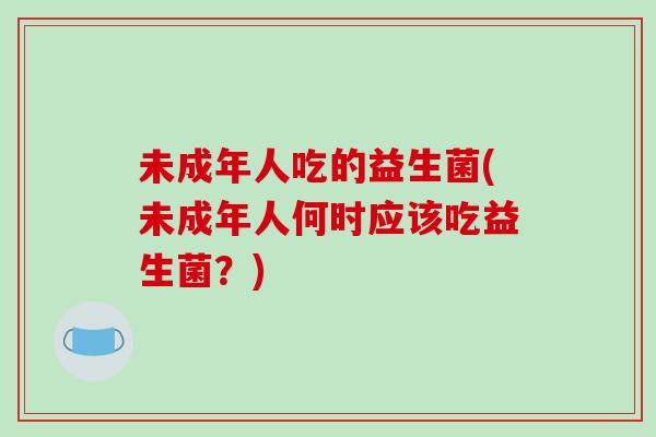 未成年人吃的益生菌(未成年人何时应该吃益生菌?) 未成年人吃的益生菌(未成年人何时应该吃益生菌?)