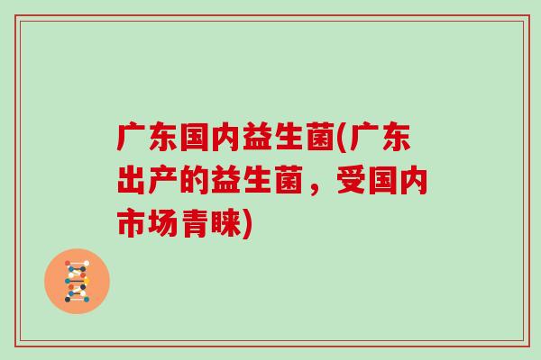 广东国内益生菌(广东出产的益生菌,受国内市场青睐) 广东国内益生菌(广东出产的益生菌,受国内市场青睐)