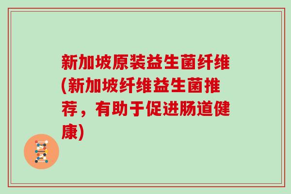 新加坡原装益生菌纤维(新加坡纤维益生菌推荐,有助于促进肠道健康) 新加坡原装益生菌纤维(新加坡纤维益生菌推荐,有助于促进肠道健康)