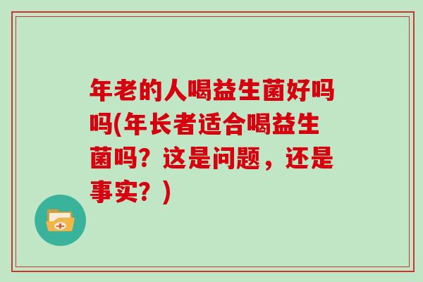 年老的人喝益生菌好吗吗(年长者适合喝益生菌吗？这是问题，还是事实？)