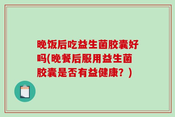 晚饭后吃益生菌胶囊好吗(晚餐后服用益生菌胶囊是否有益健康？)