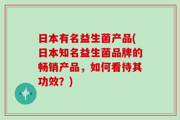 日本有名益生菌产品(日本知名益生菌品牌的畅销产品，如何看待其功效？)