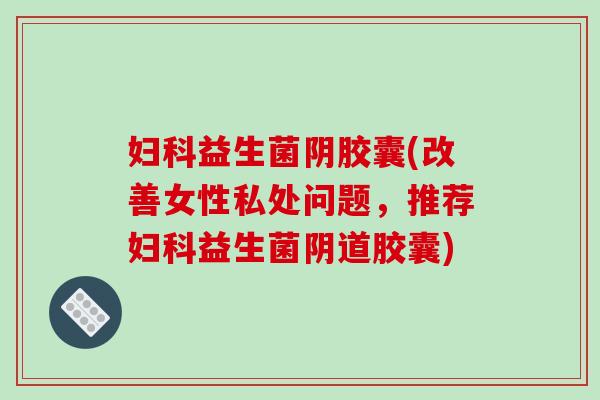 妇科益生菌阴胶囊(改善女性私处问题，推荐妇科益生菌阴道胶囊)