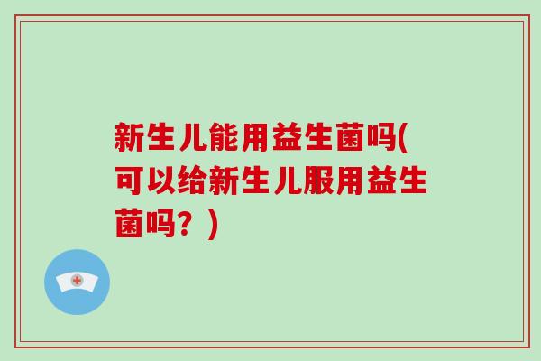 新生儿能用益生菌吗(可以给新生儿服用益生菌吗？)