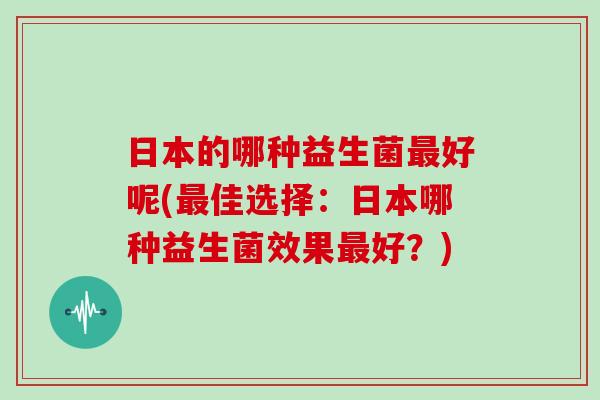 日本的哪种益生菌最好呢(最佳选择：日本哪种益生菌效果最好？)