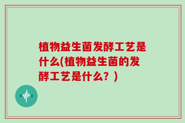 植物益生菌发酵工艺是什么(植物益生菌的发酵工艺是什么？)