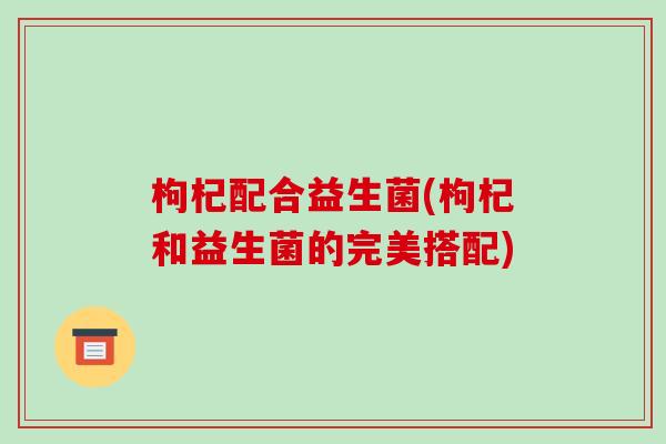 枸杞配合益生菌(枸杞和益生菌的完美搭配)