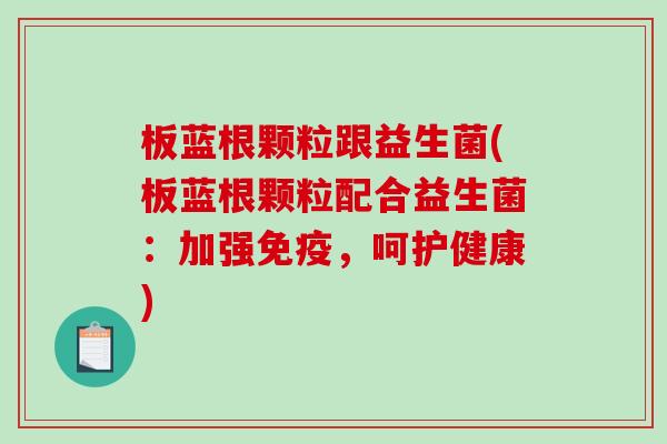 板蓝根颗粒跟益生菌(板蓝根颗粒配合益生菌：加强免疫，呵护健康)