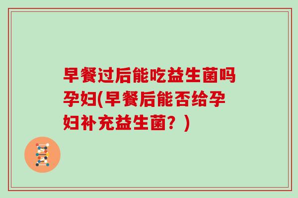 早餐过后能吃益生菌吗孕妇(早餐后能否给孕妇补充益生菌？)