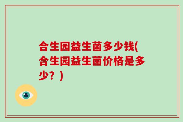 合生园益生菌多少钱(合生园益生菌价格是多少?) 合生园益生菌多少钱(合生园益生菌价格是多少?)