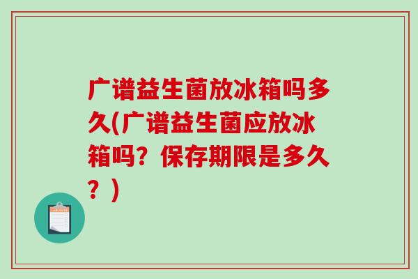 广谱益生菌放冰箱吗多久(广谱益生菌应放冰箱吗?保存期限是多久?) 广谱益生菌放冰箱吗多久(广谱益生菌应放冰箱吗?保存期限是多久?)