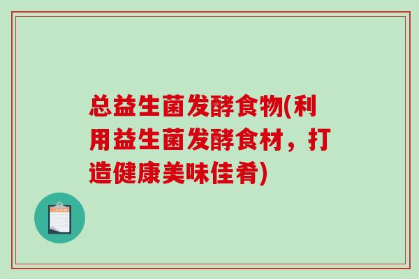 总益生菌发酵食物(利用益生菌发酵食材，打造健康美味佳肴)