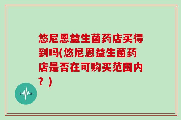 悠尼恩益生菌药店买得到吗(悠尼恩益生菌药店是否在可购买范围内？)