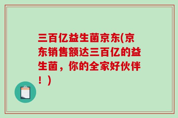三百亿益生菌京东(京东销售额达三百亿的益生菌，你的全家好伙伴！)