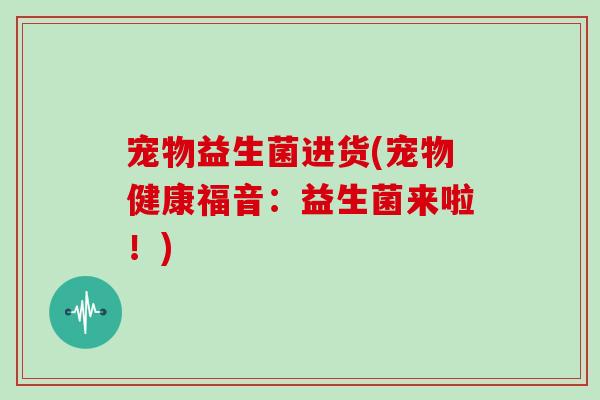 宠物益生菌进货(宠物健康福音:益生菌来啦!) 宠物益生菌进货(宠物健康福音:益生菌来啦!)