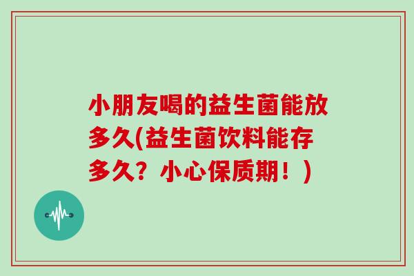 小朋友喝的益生菌能放多久(益生菌饮料能存多久？小心保质期！)