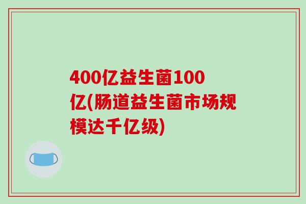 400亿益生菌100亿(肠道益生菌市场规模达千亿级)