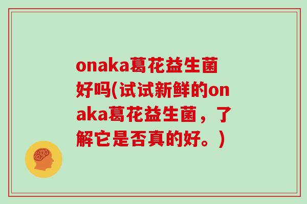onaka葛花益生菌好吗(试试新鲜的onaka葛花益生菌,了解它是否真的好。) onaka葛花益生菌好吗(试试新鲜的onaka葛花益生菌,了解它是否真的好。)