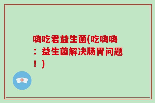 嗨吃君益生菌(吃嗨嗨：益生菌解决肠胃问题！)
