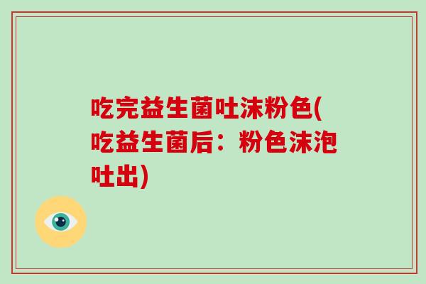 吃完益生菌吐沫粉色(吃益生菌后：粉色沫泡吐出)