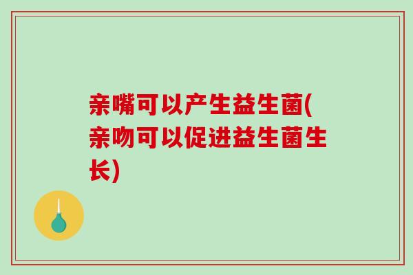 亲嘴可以产生益生菌(亲吻可以促进益生菌生长)