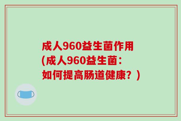 成人960益生菌作用(成人960益生菌:如何提高肠道健康?) 成人960益生菌作用(成人960益生菌:如何提高肠道健康?)