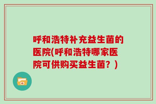 呼和浩特补充益生菌的医院(呼和浩特哪家医院可供购买益生菌？)