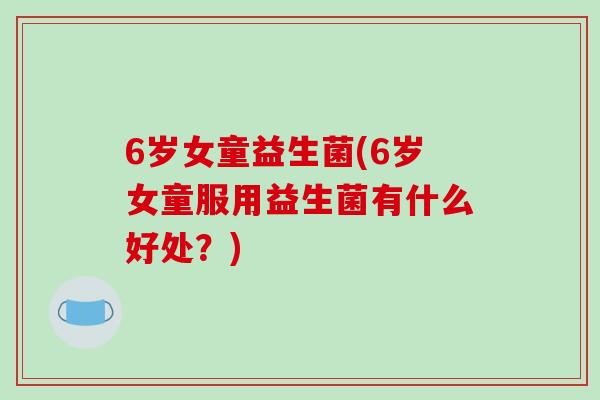 6岁女童益生菌(6岁女童服用益生菌有什么好处?) 6岁女童益生菌(6岁女童服用益生菌有什么好处?)