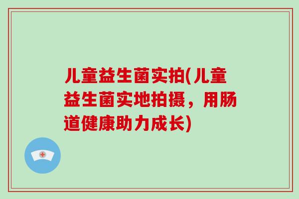 儿童益生菌实拍(儿童益生菌实地拍摄，用肠道健康助力成长)