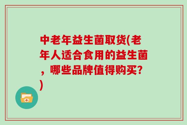 中老年益生菌取货(老年人适合食用的益生菌，哪些品牌值得购买？)