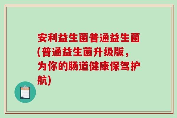 安利益生菌普通益生菌(普通益生菌升级版，为你的肠道健康保驾护航)