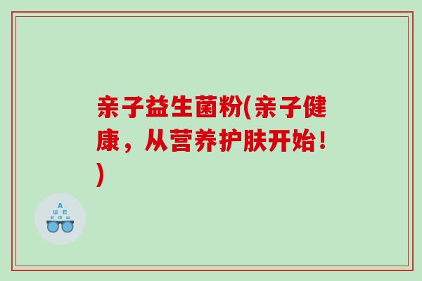 亲子益生菌粉(亲子健康，从营养护肤开始！)