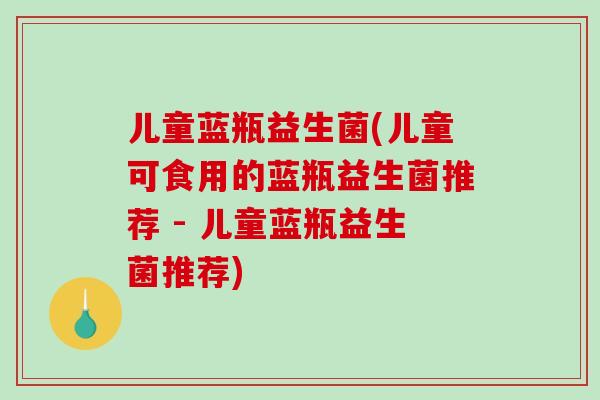 儿童蓝瓶益生菌(儿童可食用的蓝瓶益生菌推荐 - 儿童蓝瓶益生菌推荐)