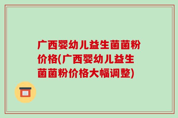 广西婴幼儿益生菌菌粉价格(广西婴幼儿益生菌菌粉价格大幅调整)