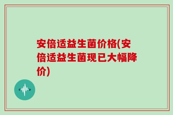安倍适益生菌价格(安倍适益生菌现已大幅降价)