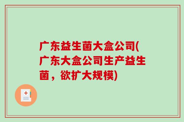 广东益生菌大盒公司(广东大盒公司生产益生菌,欲扩大规模) 广东益生菌大盒公司(广东大盒公司生产益生菌,欲扩大规模)