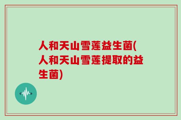 人和天山雪莲益生菌(人和天山雪莲提取的益生菌)