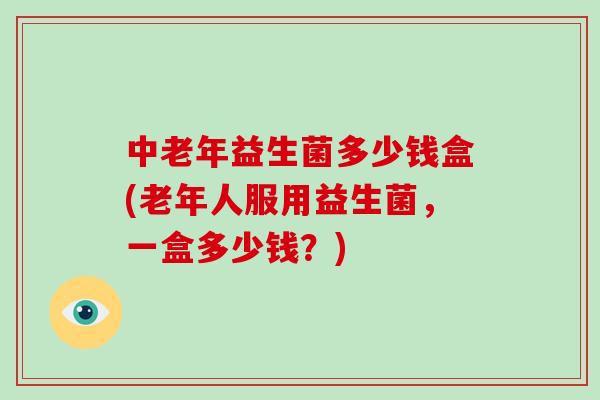 中老年益生菌多少钱盒(老年人服用益生菌，一盒多少钱？)