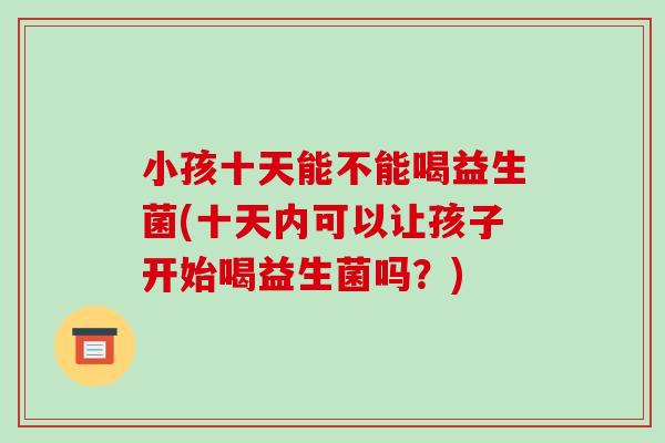 小孩十天能不能喝益生菌(十天内可以让孩子开始喝益生菌吗？)