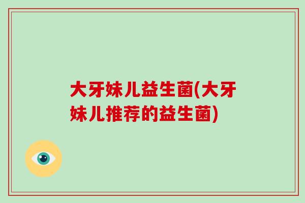 大牙妹儿益生菌(大牙妹儿推荐的益生菌)