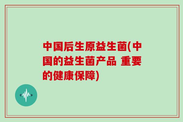 中国后生原益生菌(中国的益生菌产品 重要的健康保障)