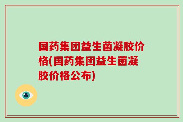 国药集团益生菌凝胶价格(国药集团益生菌凝胶价格公布) 国药集团益生菌凝胶价格(国药集团益生菌凝胶价格公布)